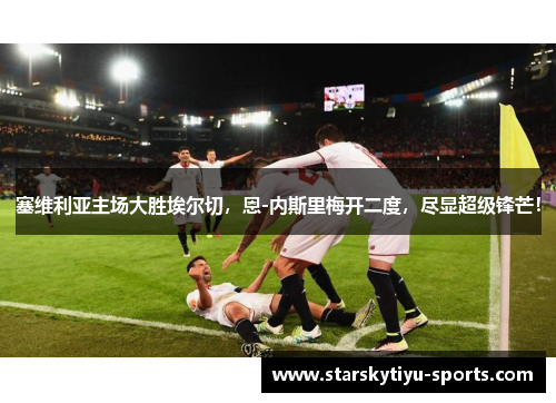 塞维利亚主场大胜埃尔切，恩-内斯里梅开二度，尽显超级锋芒！